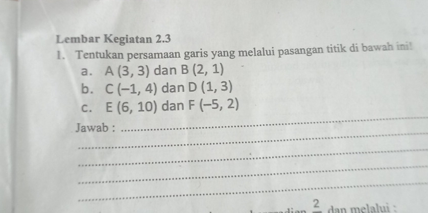 Lembar Kegiatan 2.3
1. Tentukan persamaan garis yang melalui pasangan titik di bawah ini! 
a. A(3,3) dan B(2,1)
b. C(-1,4) dan D(1,3)
_ 
C. E(6,10) dan F(-5,2)
_ 
Jawab : 
_ 
_ 
_ 
frac 2 dan melalui :