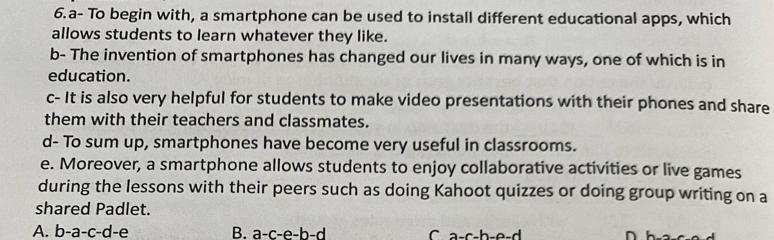 a- To begin with, a smartphone can be used to install different educational apps, which
allows students to learn whatever they like.
b- The invention of smartphones has changed our lives in many ways, one of which is in
education.
c- It is also very helpful for students to make video presentations with their phones and share
them with their teachers and classmates.
d- To sum up, smartphones have become very useful in classrooms.
e. Moreover, a smartphone allows students to enjoy collaborative activities or live games
during the lessons with their peers such as doing Kahoot quizzes or doing group writing on a
shared Padlet.
A. b-a-c-d-e B. a-c-e-b-d C a-c-h-e-d