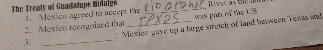 The Treaty of Guadalupe Hidalgo_ 
River as the no 
was part of the US 
1. Mexico agreed to accept the 
: Mexico gave up a large stretch of land between Texas and 
2. Mexico recognized that 
3. 
_