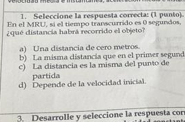 Seleccione la respuesta correcta: (1 punto).
En el MRU, si el tiempo transcurrido es 0 segundos,
¿qué distancia habrá recorrido el objeto?
a) Una distancia de cero metros.
b) La misma distancia que en el primer segund
c) La distancia es la misma del punto de
partida
d) Depende de la velocidad inicial.
3. Desarrolle y seleccione la respuesta cor