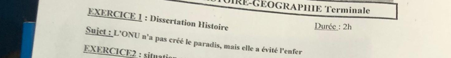 DIRÉ-GEOGRAPHIE Terminale 
EXERCICE 1 : Dissertation Histoire 
Durée : 2h 
Sujct : L'ONU n'a pas créé le paradis, mais elle a évité l'enfer 
EXERCICE2 : situati