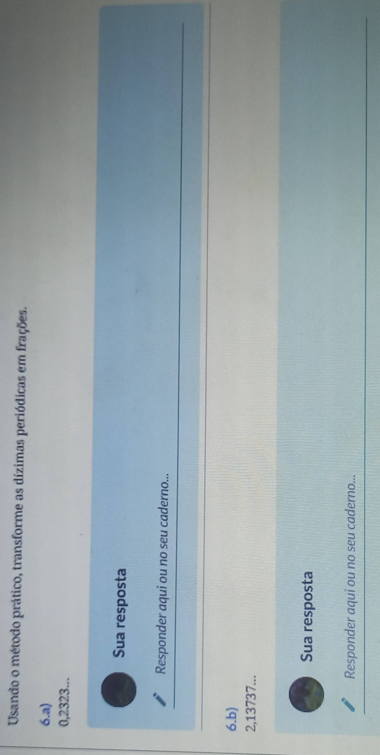 Usando o método prático, transforme as dízimas periódicas em frações. 
6.a)
0,2323... 
Sua resposta 
Responder aqui ou no seu caderno... 
6.b)
2,13737... 
Sua resposta 
Responder aqui ou no seu caderno...