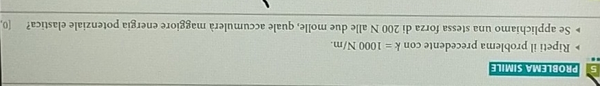 PROBLEMA SIMILE 
Ripeti il problema precedente con k=1000N/m. 
Se applichiamo una stessa forza di 200 N alle due molle, quale accumulerà maggiore energia potenziale elastica? [0,