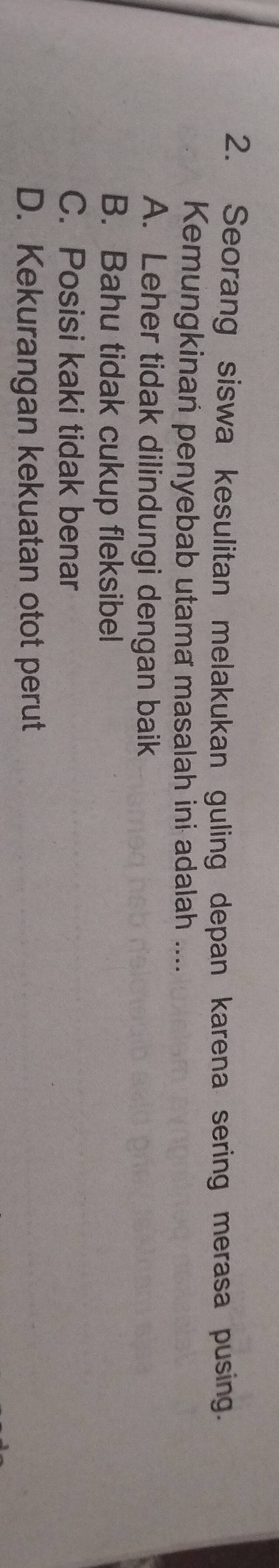 Seorang siswa kesulitan melakukan guling depan karena sering merasa pusing.
Kemungkinan penyebab utama masalah ini adalah ....
A. Leher tidak dilindungi dengan baik
B. Bahu tidak cukup fleksibel
C. Posisi kaki tidak benar
D. Kekurangan kekuatan otot perut