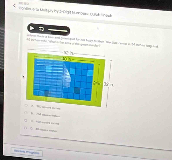 IEO
Continue to Multiply by 2 - Digit Numbers: Quick Check
Jolene made a blue and green quilt for her baby brother. The blue center is 24 inches long and
40 inches wide. What is the area of the green border?
B. 704 square inches
C. 400 square inches
D. 48 square inches
Review Prograss