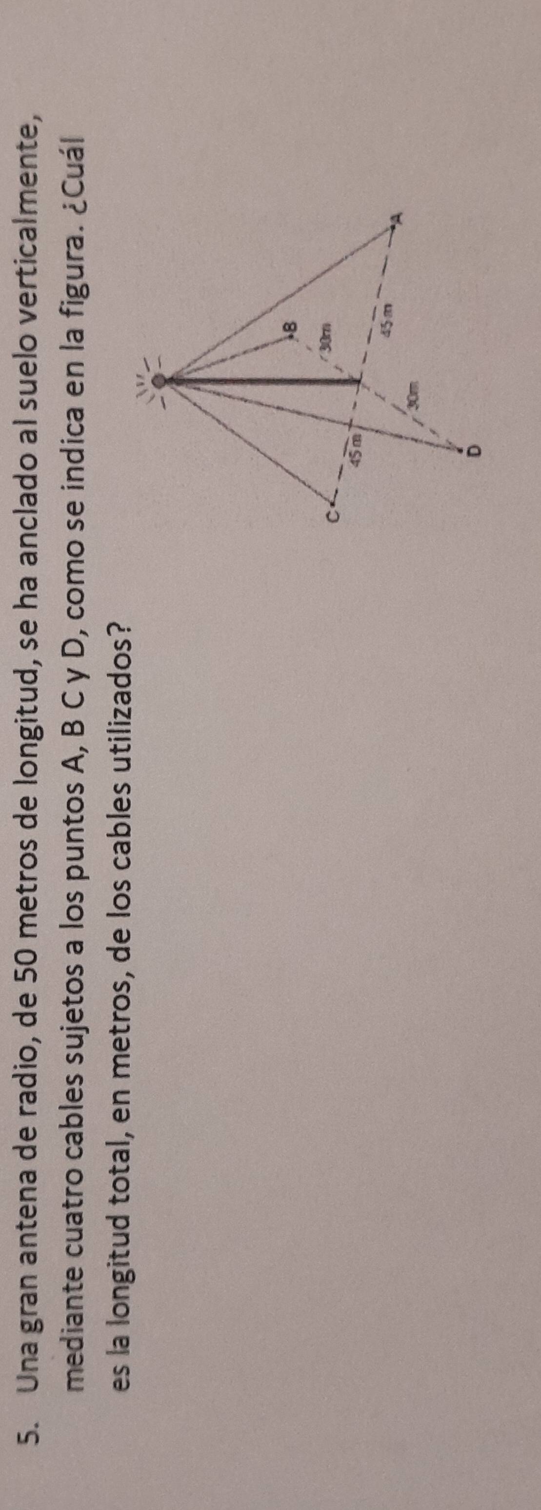 Una gran antena de radio, de 50 metros de longitud, se ha anclado al suelo verticalmente, 
mediante cuatro cables sujetos a los puntos A, B C y D, como se indica en la figura. ¿Cuál 
es la longitud total, en metros, de los cables utilizados?