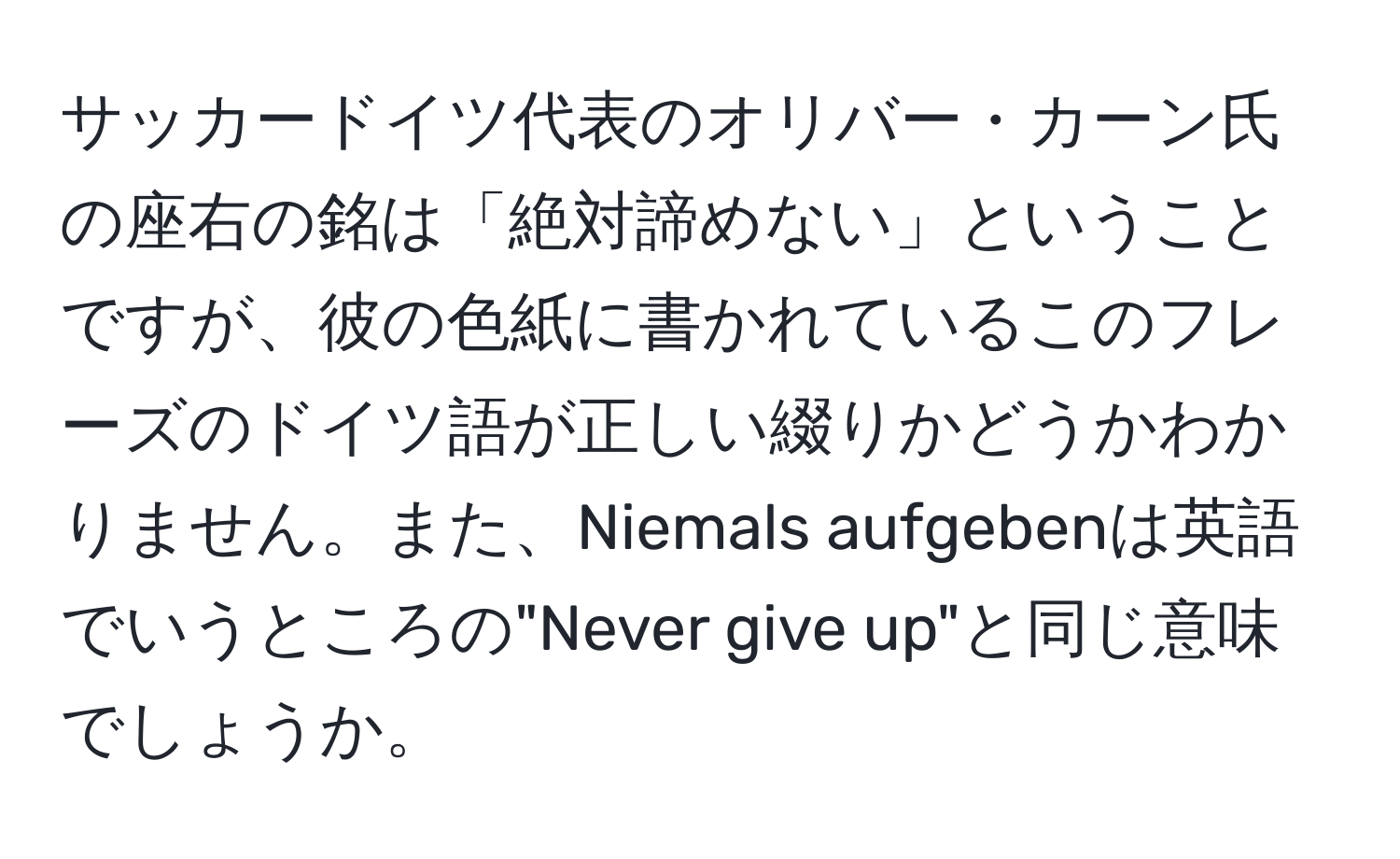 サッカードイツ代表のオリバー・カーン氏の座右の銘は「絶対諦めない」ということですが、彼の色紙に書かれているこのフレーズのドイツ語が正しい綴りかどうかわかりません。また、Niemals aufgebenは英語でいうところの"Never give up"と同じ意味でしょうか。