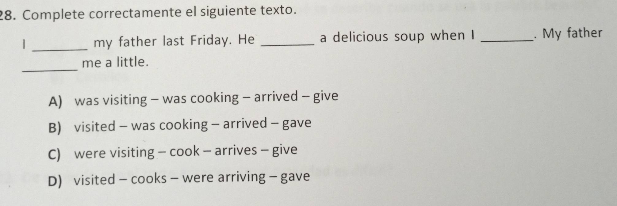 Complete correctamente el siguiente texto.
| _my father last Friday. He _a delicious soup when I_
. My father
_
me a little.
A) was visiting - was cooking - arrived - give
B) visited - was cooking - arrived - gave
C) were visiting - cook - arrives - give
D) visited - cooks - were arriving - gave