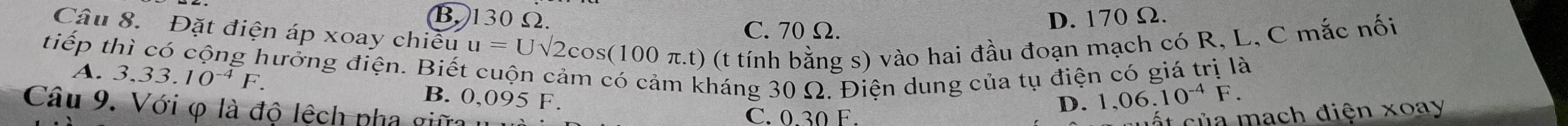 B. 130 Ω. C. 70Ω.
D. 170 Ω.
Câu 8. Đặt điện áp xoay chiều u=Usqrt(2) 2cos (100 π.t) (t tính bằng s) vào hai đầu đoạn mạch có R, L, C mắc nối
tiếp thì có cộng hưởng điện. Biết cuộn cảm có cảm kháng 30 Ω. Điện dung của tụ điện có giá trị là
A. . 3,33.10^(-4)F. B. 0,095 F,
Câu 9 . Với φ là độ lệch pha gữ C. 0.30 F.
D. 1,06.10^(-4)F. 
t ủ a mach điện xoay