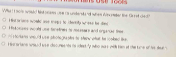 Ose Tools
What tools would historians use to understand when Alexander the Great died?
Historians would use maps to identify where he died.
Historians would use timelines to measure and organize time.
Historians would use photographs to show what he looked like.
Historians would use documents to identify who was with him at the time of his death