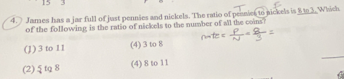 15 3
4. James has a jar full of just pennies and nickels. The ratio of pennies to nickels is 8 to 3. Which
of the following is the ratio of nickels to the number of all the coins?
_
(1) 3 to 11 (4) 3 to 8
(2) ξ tq 8 (4) 8 to 11