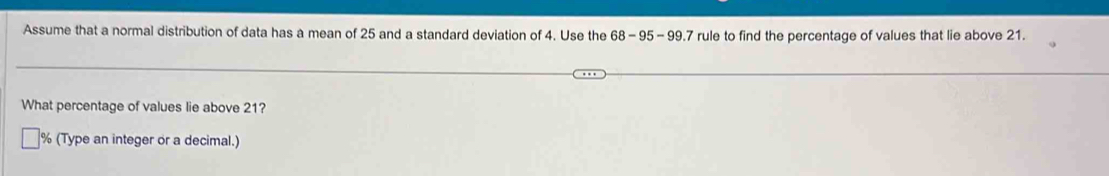 Assume that a normal distribution of data has a mean of 25 and a standard deviation of 4. Use the 68-95-99.7 rule to find the percentage of values that lie above 21. 
What percentage of values lie above 21?
% (Type an integer or a decimal.)