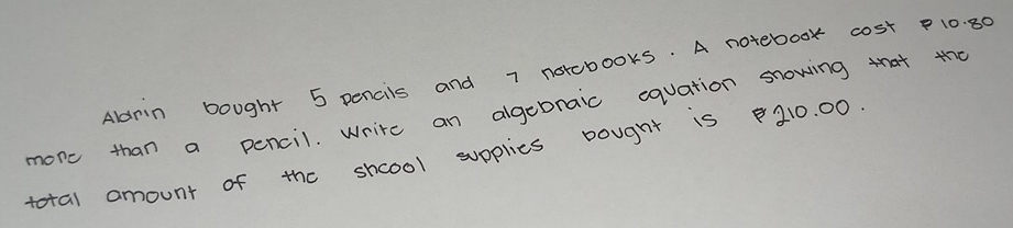 Aldrin bought 5 pencils and 7 norcbooks. A notebook cost P10. 80
more than a pencil. Write an algebnaic equation snowing that to 
total amount of the shcool supplies bougnt is 210. 00.