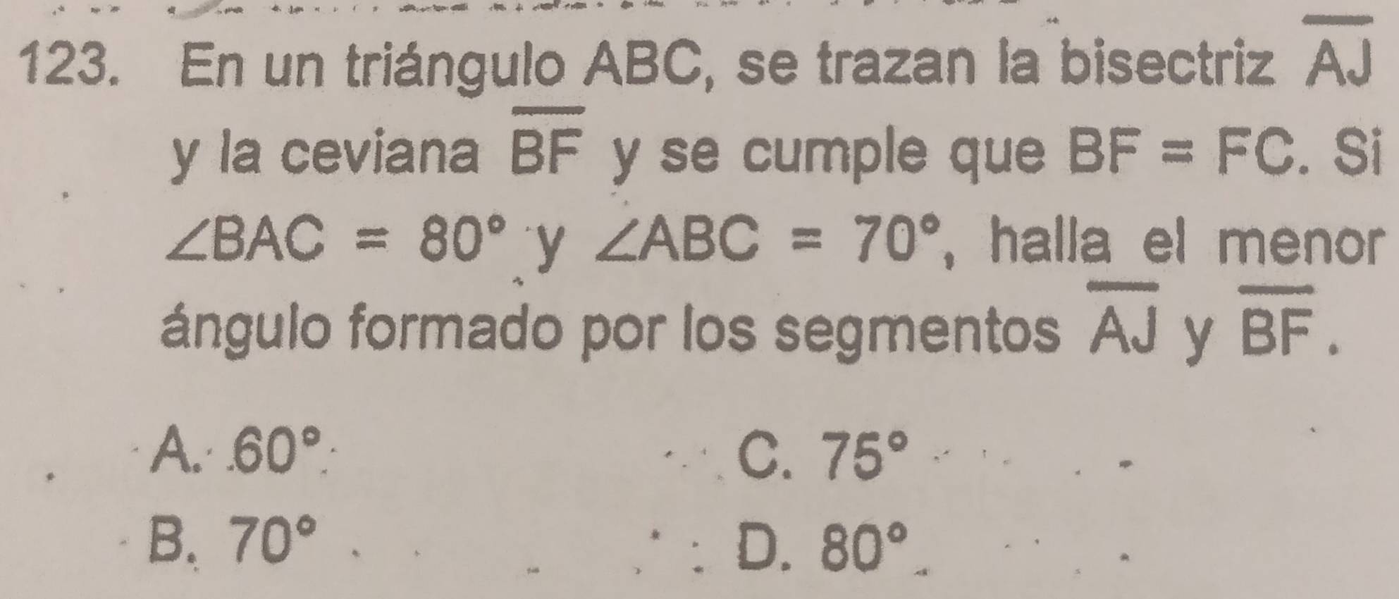 En un triángulo ABC, se trazan la bisectriz overline AJ
y la ceviana overline BF y se cumple que BF=FC. Si
∠ BAC=80° y ∠ ABC=70° , halla el menor 
ángulo formado por los segmentos overline AJ y overline BF.
A..60°. C. 75°
B. 70° D. 80°.