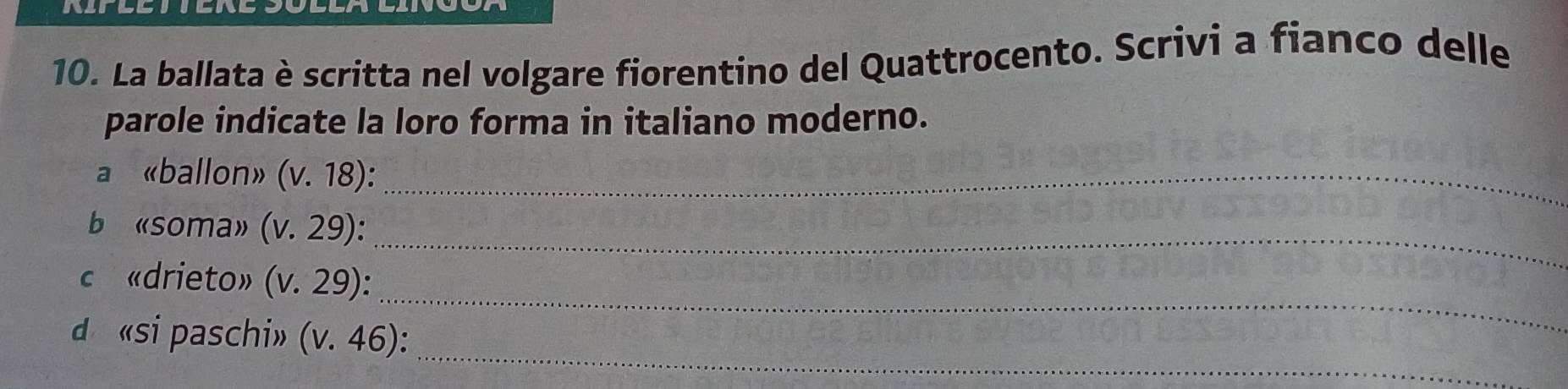 La ballata è scritta nel volgare fiorentino del Quattrocento. Scrivi a fianco delle 
parole indicate la loro forma in italiano moderno. 
a «ballon» (v.18) : _ 
b «soma» (v.29) : _ 
_ 
c «drieto» (v.29) : 
_ 
d «si paschi» (v.46)