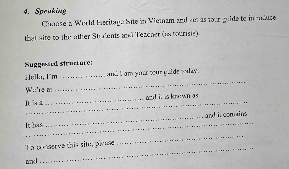 Speaking 
Choose a World Heritage Site in Vietnam and act as tour guide to introduce 
that site to the other Students and Teacher (as tourists). 
Suggested structure: 
Hello, I’m _and I am your tour guide today. 
We're at 
_ 
_ 
It is a _and it is known as 
_ 
It has _and it contains 
_ 
_ 
To conserve this site, please 
and