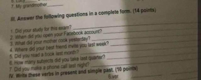 0.090y_ 
7. My grandmother_ 
Ill. Answer the following questions in a complete form. (14 points) 
1. Did your study for this exam?_ 
_ 
2. When did you open your Facebook account? 
3. What did your mother cook yesterday?_ 
4. Where did your best friend invite you last week? 
5. Did you read a book last month?_ 
8. How many subjects did you take last quarter? 
7 Did you make a phone call last night? 
IV. Write these verbs in present and simple past. (10 points) 
_ 
6.ver 
_