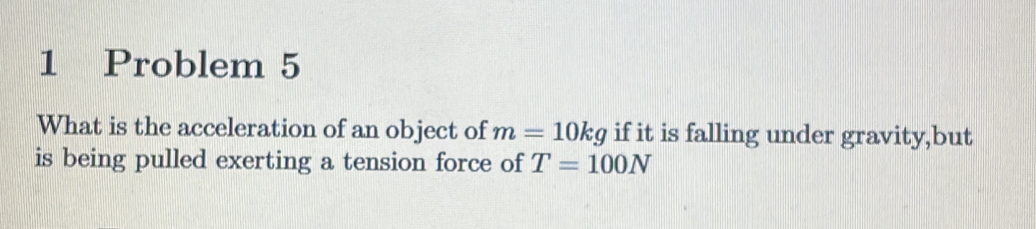 Problem 5 
What is the acceleration of an object of m=10kg if it is falling under gravity,but 
is being pulled exerting a tension force of T=100N