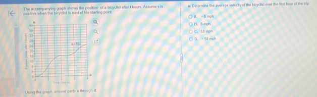 The accompanying graph shows the position of a bicyclist after t hours. Assume s is
positive when the bicyclist is east of his starting point. a. Determine the average velocity of the bicyclist over the first hour of the trip
A. - 8 mph
B. 8 mph
C. 58 mph
D. - 58 mph
Using the graph, answer parts a through d