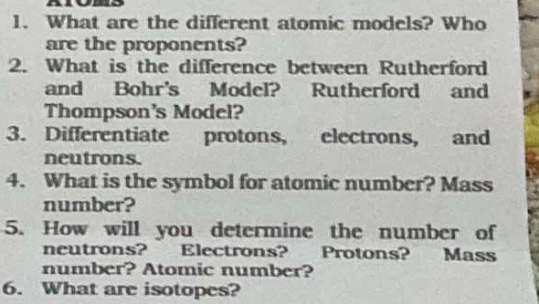 What are the different atomic models? Who 
are the proponents? 
2. What is the difference between Rutherford 
and Bohr's Model? Rutherford and 
Thompson's Model? 
3. Differentiate protons, electrons, and 
neutrons. 
4. What is the symbol for atomic number? Mass 
number? 
5. How will you determine the number of 
neutrons? Electrons? Protons? Mass 
number? Atomic number? 
6. What are isotopes?