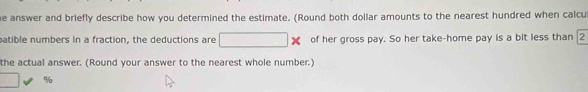 answer and briefly describe how you determined the estimate. (Round both dollar amounts to the nearest hundred when calcu 
patible numbers in a fraction, the deductions are □ * of her gross pay. So her take-home pay is a bit less than 2
the actual answer. (Round your answer to the nearest whole number.)
□ %