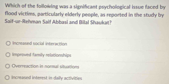 Which of the following was a signifcant psychological issue faced by
flood victims, particularly elderly people, as reported in the study by
Saif-ur-Rehman Saif Abbasi and Bilal Shaukat?
Increased social interaction
Improved family relationships
Overreaction in normal situations
Increased interest in daily activities