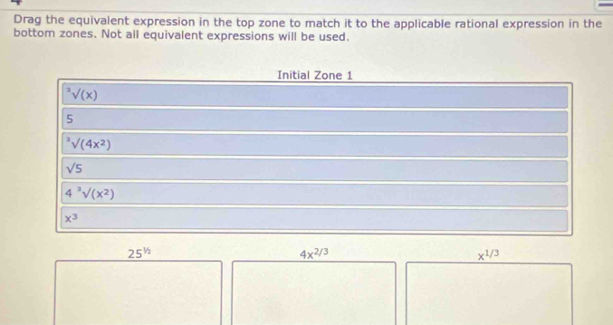 Drag the equivalent expression in the top zone to match it to the applicable rational expression in the 
bottom zones. Not all equivalent expressions will be used. 
Initial Zone 1^3surd (x)
5^3surd (4x^2)
sqrt(5)
4^3surd (x^2)
x^3
25^(1/2)
4x^(2/3)
x^(1/3)