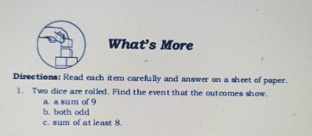 What's More 
Directions: Read each item carefully and answer on a sheet of paper. 
1. Two dice are rolled. Find the event that the outcomes show. 
a. a sum of 9
b. both odd 
c. sum of at least 8.