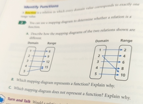 Identify Functions 
A function is a relation in which every domain value corresponds to exactly one 
range value. 
You can use a mapping diagram to determine whether a relation is a 
function. 
A. Describe how the mapping diagrams of the two relations shown are 
different. 


B. Which mapping diagram represents a function? Explain why. 
C. Which mapping diagram does not represent a function? Explain why. 
Turn and Talk Would a rel