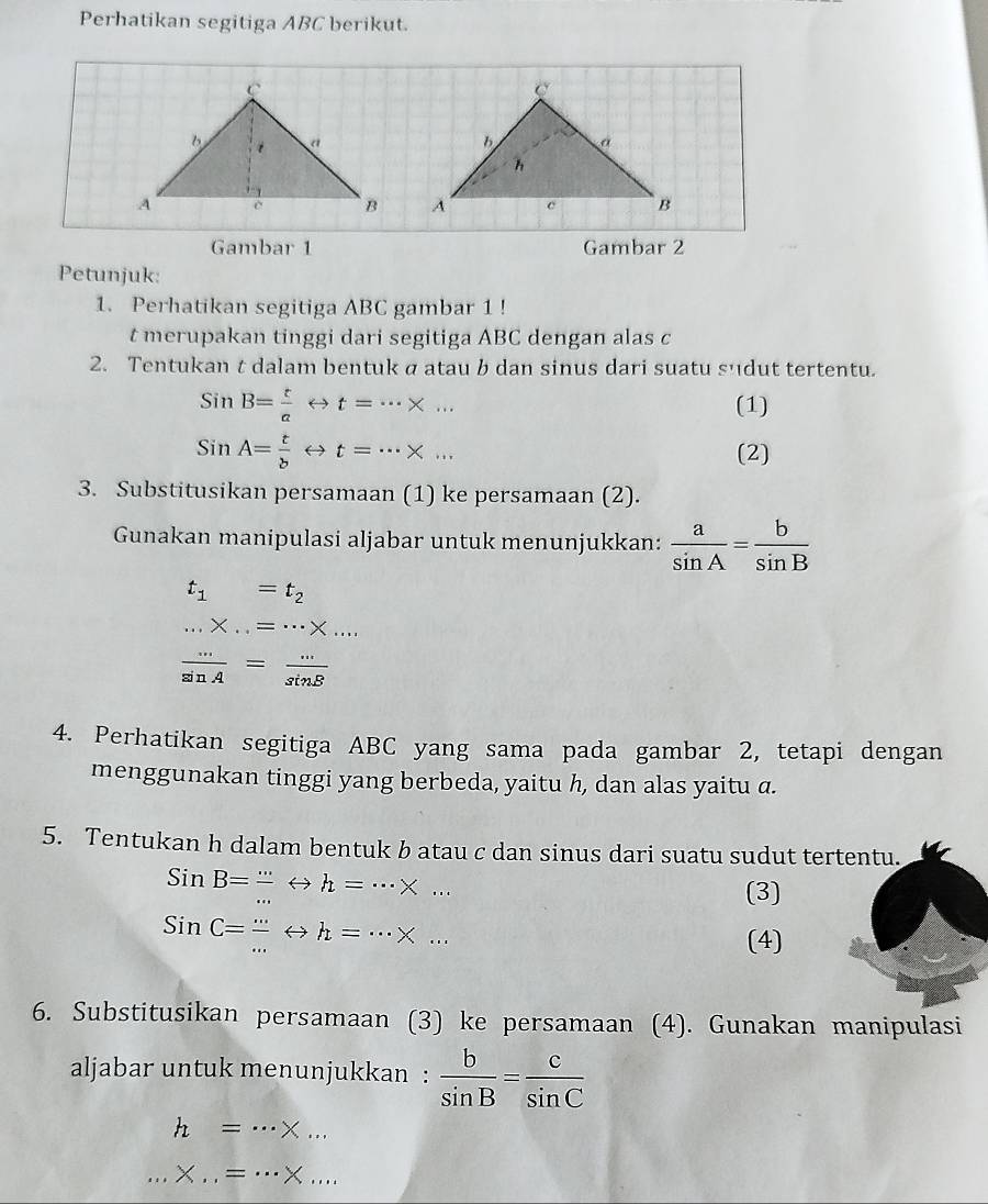 Perhatikan segitiga ABC berikut. 


Gambar 1 Gambar 2 
Petunjuk: 
1. Perhatikan segitiga ABC gambar 1 ! 
t merupakan tinggi dari segitiga ABC dengan alas c
2. Tentukan t dalam bentuk a atau b dan sinus dari suatu sudut tertentu.
SinB= t/a rightarrow t=·s * ... (1)
SinA= t/b rightarrow t=·s * ... (2) 
3. Substitusikan persamaan (1) ke persamaan (2). 
Gunakan manipulasi aljabar untuk menunjukkan:  a/sin A = b/sin B 
t_1=t_2 ...* ...=...* ...
 ·s /sin A = ·s /sin B 
4. Perhatikan segitiga ABC yang sama pada gambar 2, tetapi dengan 
menggunakan tinggi yang berbeda, yaitu h, dan alas yaitu a. 
5. Tentukan h dalam bentuk b atau c dan sinus dari suatu sudut tertentu.
SinB= (...)/... Leftrightarrow h=·s * ... 
(3)
SinC= (...)/... Leftrightarrow h=·s * ... 
(4) 
6. Substitusikan persamaan (3) ke persamaan (4). Gunakan manipulasi 
aljabar untuk menunjukkan :  b/sin B = c/sin C 
h=·s * ... 
... X...=·s * ...