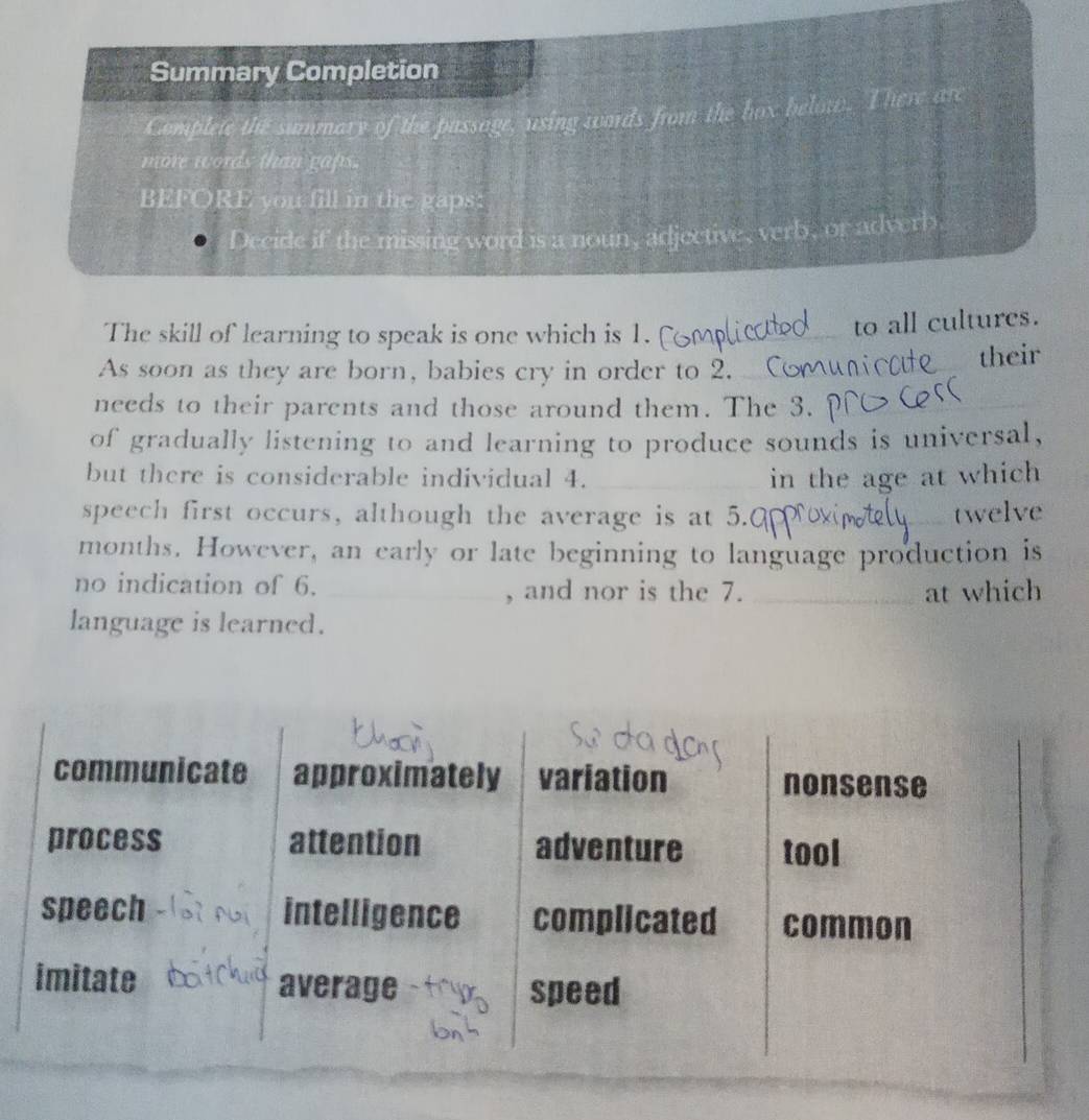 Summary Completion 
Complete the summary of the passage, using words from the hox below. There are 
more words than gaps. 
BEFORE you fill in the gaps 
Decide if the missing word is a noun, adjective, verb, or adverb. 
The skill of learning to speak is one which is 1. 
_to all cultures. 
As soon as they are born, babies cry in order to 2. ( their 
needs to their parcnts and those around them. The 3. 
of gradually listening to and learning to produce sounds is universal, 
but there is considerable individual 4. _in the age at which 
speech first occurs, although the average is at 5.0 _ twelve
months. However, an early or late beginning to language production is 
no indication of 6. _, and nor is the 7. _at which 
language is learned.