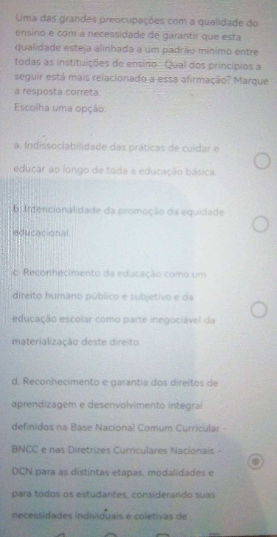 Uma das grandes preocupações com a qualidade do
ensino e com a necessidade de garantir que esta
qualidade esteja alinhada a um padrão mínimo entre
todas as instituições de ensino. Qual dos princípios a
seguir está mais relacionado a essa afirmação? Marque
a resposta correta.
Escolha uma opção:
a. Indissociabilidade das práticas de cuidar e
educar ao longo de toda a educação básica.
b. Intencionalidade da promoção da equidade
educacional
c. Reconhecimento da educação como um
direito humano público e subjetivo e da
educação escolar como parte inegociável da
materialização deste direito.
d. Reconhecimento e garantia dos direitos de
aprendizagem e desenvolvimento integral
definidos na Base Nacional Comum Curricular -
BNCC e nas Diretrizes Curriculares Nacionais -
DCN para as distintas etapas, modalidades e
para todos os estudantes, considerando suas
necessidades individuais e coletivas de