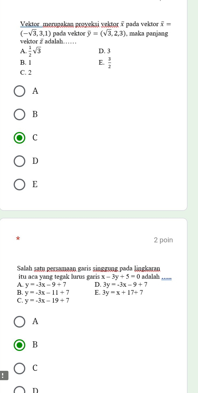 Vektor_merupakan proyeksi yektor x pada vektor overline x=
(-sqrt(3),3,1) pada vektor overline y=(sqrt(3),2,3) , maka panjang
vektor z adalah……
A.  1/2 sqrt(3) D. 3
B. 1 E.  3/2 
C. 2
A
B
C
D
E
*
2 poin
Salah satu persamaan garis singgung pada lingkaran
itu aca yang tegak lurus garis x-3y+5=0 adalah __
A. y=-3x-9+7 D. 3y=-3x-9+7
B. y=-3x-11+7 E. 3y=x+17+7
C. y=-3x-19+7
A
B
C
!
D