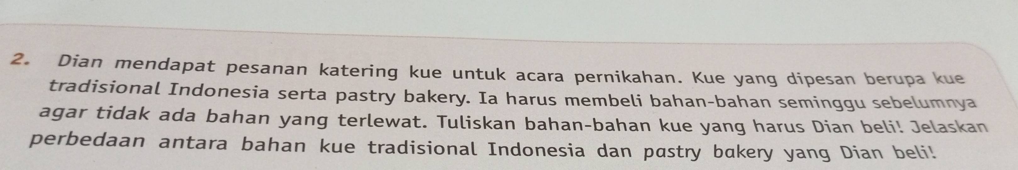 Dian mendapat pesanan katering kue untuk acara pernikahan. Kue yang dipesan berupa kue 
tradisional Indonesia serta pastry bakery. Ia harus membeli bahan-bahan seminggu sebelumnya 
agar tidak ada bahan yang terlewat. Tuliskan bahan-bahan kue yang harus Dian beli! Jelaskan 
perbedaan antara bahan kue tradisional Indonesia dan pastry bakery yang Dian beli!