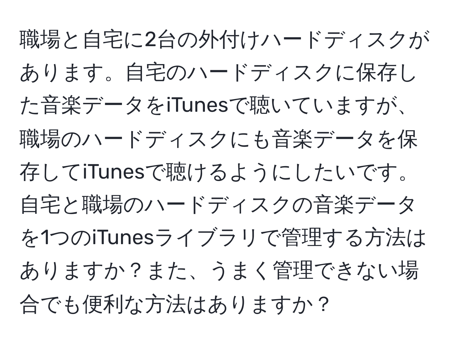 職場と自宅に2台の外付けハードディスクがあります。自宅のハードディスクに保存した音楽データをiTunesで聴いていますが、職場のハードディスクにも音楽データを保存してiTunesで聴けるようにしたいです。自宅と職場のハードディスクの音楽データを1つのiTunesライブラリで管理する方法はありますか？また、うまく管理できない場合でも便利な方法はありますか？