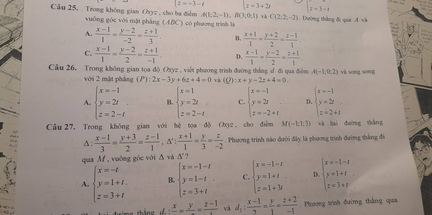 |z=-3-t
z=3+2t
beginarrayl z=3-tendarray.
Câu 25. Trong không gian Oxyz , cho ba điểm A(1;2;-1),B(3;0;1) và C(2;2;-2). Đường thắng đi qua A và
vuông góc với mặt phẳng (ABC) có phương trình là
A.  (x-1)/1 = (y-2)/-2 = (z+1)/3 .
B.  (x+1)/1 = (y+2)/2 = (z-1)/1 .
Ấn 3i
C.  (x-1)/1 = (y-2)/2 = (z+1)/-1 .
D.  (x-1)/1 = (y-2)/2 = (z+1)/1 .
Câu 26. Trong không gian tọa độ Oxyz , viết phương trình đường thẳng đ đi qua điểm A(-1;0;2) và song song
với 2 mặt phẳng (P): 2x-3y+6z+4=0 và (Q) :x+y-2z+4=0.
A. beginarrayl x=-1 y=2t z=2-tendarray. . beginarrayl x=1 y=2t z=2-tendarray. . beginarrayl x=-1 y=2t z=-2+tendarray. . D. beginarrayl x=-1 y=2t z=2+tendarray.
B.
C.
Câu 27. Trong không gian với hệ tọa độ Oxyz , cho điểm M(-1;1;3) và hai đường thǎng
XE
DHIA
MuJó △ :  (x-1)/3 = (y+3)/2 = (z-1)/1 ,△ ': (x+1)/1 = y/3 = z/-2 . Phương trình nào dưới đây là phương trình đường thẳng đi
qua M , vuông góc với △ và △ ' ?
A. beginarrayl x=-t y=1+t. z=3+tendarray.
B. beginarrayl x=-1-t y=1-t z=3+tendarray. .
C. beginarrayl x=-1-t y=1+t z=1+3tendarray. D. beginarrayl x=-1-t y=1+t z=3+tendarray. .
nG
ng  thắng d_1:frac x=frac y=frac z-1 và d_2: (x-1)/2 = y/1 = (z+2)/-1 . Phương trình đường thắng qua