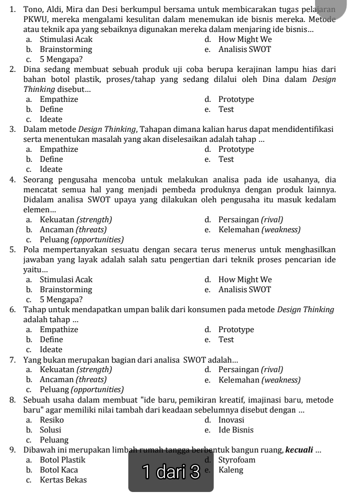 Tono, Aldi, Mira dan Desi berkumpul bersama untuk membicarakan tugas pelajaran
PKWU, mereka mengalami kesulitan dalam menemukan ide bisnis mereka. Metode
atau teknik apa yang sebaiknya digunakan mereka dalam menjaring ide bisnis...
a. Stimulasi Acak d. How Might We
b. Brainstorming e. Analisis SWOT
c. 5 Mengapa?
2. Dina sedang membuat sebuah produk uji coba berupa kerajinan lampu hias dari
bahan botol plastik, proses/tahap yang sedang dilalui oleh Dina dalam Design
Thinking disebut...
a. Empathize d. Prototype
b. Define e. Test
c. Ideate
3. Dalam metode Design Thinking, Tahapan dimana kalian harus dapat mendidentifikasi
serta menentukan masalah yang akan diselesaikan adalah tahap ...
a. Empathize d. Prototype
b. Define e. Test
c. Ideate
4. Seorang pengusaha mencoba untuk melakukan analisa pada ide usahanya, dia
mencatat semua hal yang menjadi pembeda produknya dengan produk lainnya.
Didalam analisa SWOT upaya yang dilakukan oleh pengusaha itu masuk kedalam
elemen...
a. Kekuatan (strength) d. Persaingan (rival)
b. Ancaman (threats) e. Kelemahan (weakness)
c. Peluang (opportunities)
5. Pola mempertanyakan sesuatu dengan secara terus menerus untuk menghasilkan
jawaban yang layak adalah salah satu pengertian dari teknik proses pencarian ide
yaitu...
a. Stimulasi Acak d. How Might We
b. Brainstorming e. Analisis SWOT
c. 5 Mengapa?
6. Tahap untuk mendapatkan umpan balik dari konsumen pada metode Design Thinking
adalah tahap ...
a. Empathize d. Prototype
b. Define e. Test
c. Ideate
7. Yang bukan merupakan bagian dari analisa SWOT adalah...
a. Kekuatan (strength) d. Persaingan (rival)
b. Ancaman (threats) e. Kelemahan (weakness)
c. Peluang (opportunities)
8. Sebuah usaha dalam membuat "ide baru, pemikiran kreatif, imajinasi baru, metode
baru" agar memiliki nilai tambah dari keadaan sebelumnya disebut dengan ...
a. Resiko d. Inovasi
b. Solusi e. Ide Bisnis
c. Peluang
9. Dibawah ini merupakan limbah rumah tangga berbentuk bangun ruang, kecudli ...
a. Botol Plastik d. Styrofoam
b. Botol Kaca 1 dari 3 e. Kaleng
c. Kertas Bekas