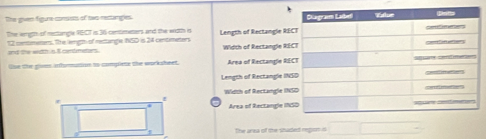 The guen figure cousts of two rectanges.
The length of resttangle RGCT is 36 centimeters and the wiith is Length of Rectangle RE
12 centmeners. The length of rentangle NSD is 24 centimeters
and the width is E cendmeters Width of Rectangle RE
Use the guen infomation to complete the worksheet. Area of Rectangle RE
Length of Rectangle IN
Width of Rectangle IN
Area of Rectangle IN
The area of the staded regon s