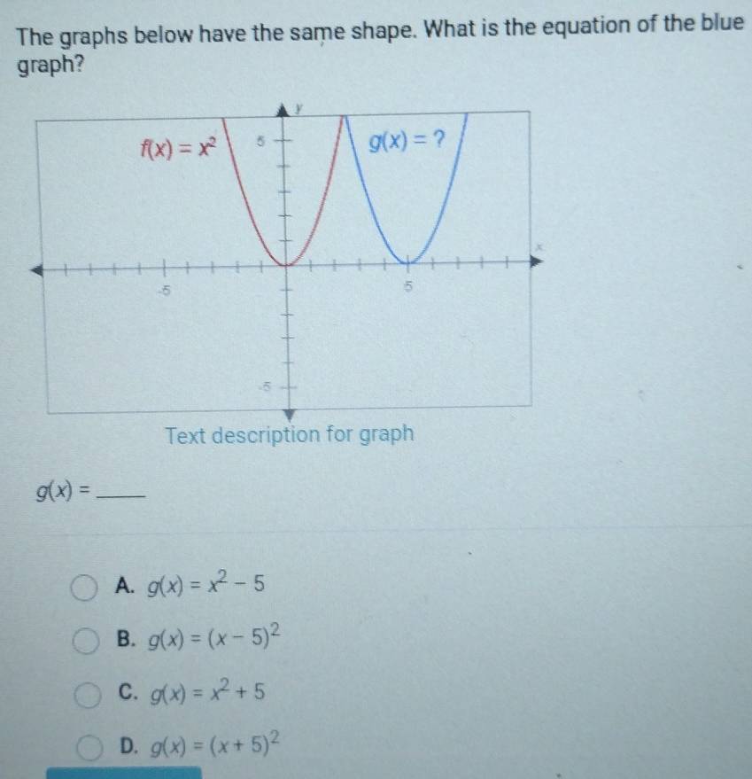 The graphs below have the same shape. What is the equation of the blue
graph?
Text description for graph
g(x)= _
A. g(x)=x^2-5
B. g(x)=(x-5)^2
C. g(x)=x^2+5
D. g(x)=(x+5)^2