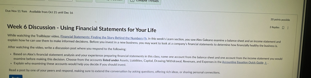 Colapse Threads 
Due Nov 11 9am Available from Oct 21 until Dec 16 
20 points possible 
Week 6 Discussion - Using Financial Statements for Your Life 
3 Replies ： 
While watching the Trailblazer video, Financial Statements: Finding the Story Behind the Numbers &, in this week's Learn section, you saw Alex Galeano examine a balance sheet and an income statement and 
explain how he can use them to make informed decisions. Before you invest in a new business, you may want to look at a company's fınancial statements to determine how financially healthy the business is. 
After watching the video, write a discussion post where you respond to the following: 
• Based on Alex's financial statement analysis and your experience preparing fınancial statements in this class, name one account from the balance sheet and one account from the income statement you would 
examine before making this decision. Choose from the accounts listed under Assets, Liabilities, Capital, Drawing/Withdrawal, Revenues, and Expenses in the Accounting Equation Quick Guide & . 
Explain why examining these accounts would help you decide if you should invest. 
Read a post by one of your peers and respond, making sure to extend the conversation by asking questions, offering rich ideas, or sharing personal connections.