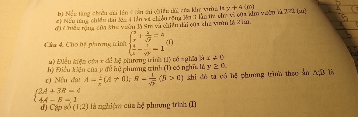 Nếu tăng chiều dài lên 4 lần thì chiều dài của khu vườn là y+4( m)
c) Nếu tăng chiều dài lên 4 lần và chiều rộng lên 3 lần thì chu vi của khu vườn là 222 (m)
d) Chiều rộng của khu vườn là 9m và chiều dài của khu vườn là 21m.
Câu 4. Cho hệ phương trình beginarrayl  2/x + 3/sqrt(y) =4  4/x - 1/sqrt(y) =1endarray. (I)
a) Điều kiện của x để hệ phương trình (I) có nghĩa là x!= 0. 
b) Điều kiện của y để hệ phương trình (I) có nghĩa là y≥ 0. 
c) Nếu đặt A= 1/x (A!= 0); B= 1/sqrt(y) (B>0) khi đó ta có hệ phương trình theo ẩn A; B là
beginarrayl 2A+3B=4 4A-B=1endarray.
d) Cặp số (1;2) là nghiệm của hệ phương trình (I)