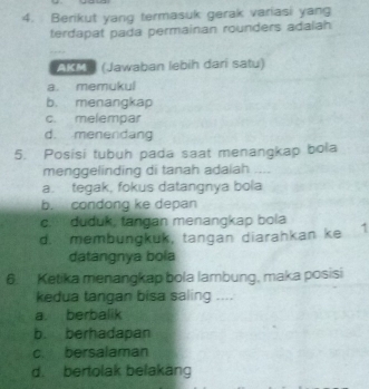 Berikut yang termasuk gerak variasi yang
terdapat pada permainan rounders adalah
AKM (Jawaban lebih dari satu)
a. memukul
b. menangkap
c melempar
d. menendang
5. Posisi tubuh pada saat menangkap bola
menggelinding di tanah adaiah --
a. tegak, fokus datangnya bola
b. condong ke depan
c. duduk, tangan menangkap bola
d. membungkuk, tangan diarahkan ke 7
datangnya bola
6. Ketika menangkap bola lambung, maka posisi
kedua tangan bisa saling ....
a. berbalik
b. berhadapan
c. bersalaman
d. bertolak belakang