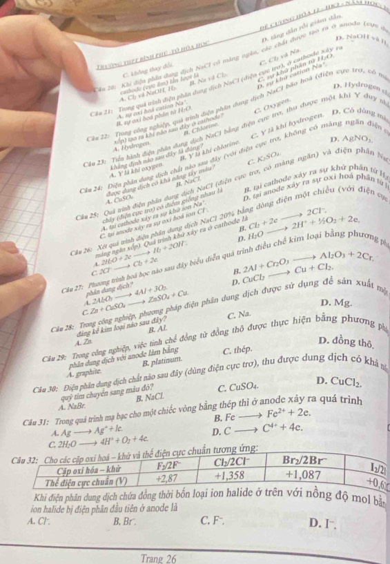 δ anode (c  c
D. tăng dân rồi giám dân
D. N _ 011va1
2ầu 20: Khi điện phần dụng địch NaC1 có măng ngân, các chất được tạo 1  Đê Cuơng hÓA 12 - 162 - NăB HOclI
Trường thất bình phủ -tổ hóa học
D. sự khứ cation ? C.  sự khử phân tử 11,0.
B. Na và CL
A. Ch và NaOH, H cathode (cực âm) lần lượt là C. không thay đổi.
a°
Cầu 21: Trong quá trình điện phần dung dịch NaCI (điện cực trợ), ở cathodi C. Ch và Na xdy
D. Hydrogen st
Câa 22: Trong công nghiệp, quả trình điện phần dụng dịch NaCI bão hoà (điện cực trơ, có m
* cực trợ, thu được một khi Y duy sh
A. sự oxi hoa cation Na'.
B. sự oxi hoá phản từ H:O
C. Y là khí hydrogen. D. Có dùng màt
ớ, khōng có màng ngăn điện 
A. Hydrogen, wige) tạo ra khí não sau đây ở cathode
Câu 23: Tiền hành điện phân dung dịch NaCI bằng B. Chlarine. didn C. Öxygen.
D. A gNO_3
β. yLi
C. K_2SO_2
Câu 24: Điện phân dung dịch chất khẳng định nào sau đây là đùng khi chlorine
được dụng dịch có khả năt 4. Y ! khi oxygen. su đây (với điệt
R. NaCl.
Cầu 25: Quá trìn điện phần dụng dịch NaCl (điện cực trợ, có màng ngăn) và điện phân Na
A. CuSO_4
D. tại anode xây ra sự oxi hoá phân từ liều (với điện cục
chảy (điện cực tro) có điểm giống nhau là n. tại cathode xày ra sự khử phần tử Hạ
A tại cathodo xây ra sự khữ ion Na'
_ 
C. tại anode xây ra sự oxi hoá ion Cl
B.
Cầu 26: Xét quả trình điện phân dung dịch NaCl 20% bị
máng ngăn xốp). Quả trình khử xây ra ở cathode là Cb+2c -2 2H^++^1/_2O_2+2e. to 2Cl^-
D. H_2O-
A. 2H_2O+2e to Ib+2OH
g ph
C. 10° Cb+2c
D. CuCl_2to Cu+Cl_2. 2Al+Cr_2O_3to Al_2O_3+2Cr.
B.
Cầu 27: Phương trình hoá học nào sau đây biểu diễn quả ở
phân dụng dịch?
A. 2ALO,to 4Al+3O_2 ZnSO_4+Cu.
Câu 28: Trong công nghiệp, phương pháp điện phân dung dịch được sử dụng đề sản xuất mộ
C Zn+CuSO_4_ 
D. Mg.
C. Na.
đảng kê kim loại nào sau đây?
A. Zn B. Al.
D. đồng thô
Câu 29: Trong công nghiệp, việc tinh chế đồng tử đồng thô được thực hiện bằng phương phi
A. graphite phân dung dịch với anode làm bằng C. thép.
B. platinum.
Câu 30: Điện phân dung dịch chất nào sau đây (dùng điện cực trơ), thu được dung dịch có khả nà
a^9 ỳ tim chuyển sang màu đỏ?
A. NaBr B. NaCl. C. CuSO_4.
D. CuCl_2.
a quá trình
Câu 31: Trong quả trình mạ bạc cho một chiếc vòng bằng thép thì ở a Fe^(2+)+2e. B. Fe-
A. Ag- Ag^++Ie.
C. 2H_2O 4H^3+O_2+4e. D. C C^(4+)+4e.
Khi điện phân dung dịch chứa đồng thời bốn loại iong độ mol bằn
ion halide bị điện phân đầu tiên ở anode là
A. Cl. B, Br . C. F¬. D. I⁻
Trang 26