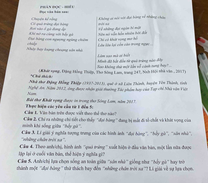 PHÂN ĐỌC - HIÊU
Đọc văn bản sau:
Chuyện kể rằng Không ai nói với đại bằng về những chân
Có quả trứng đại bàng trời xa
Rơi vào ổ gà đang ấp ề những đại ngàn bí mật
Khi nở ra cùng với bầy gà Nên nó vẫn hồn nhiên bởi đất
Đại bàng con ngượng ngùng chiêm Chi có khát vọng mơ hồ
chiếp Lâu lâu lại cồn cào trong ngực...
Nhảy bay loạng choạng sân nhà.
Làm sao mà ai biết
Mình đã bắt đầu từ quả trứng nào đây
Sao không thử một lần vỗ cánh tung bay?...
(Khát vọng, Đặng Hồng Thiệp, Thơ Sông Lam, trang 247, Nxb Hội nhà văn , 2017)
*Chú thích:
Nhà thơ Đặng Hồng Thiệp (1937-2013), quê ở xã Liên Thành, huyện Yên Thành, tinh
Nghệ An. Năm 2012, ông được nhận giải thưởng Tác phẩm hay của Tạp chi Nhà văn Việt
Nam.
Bài thơ Khát vọng được in trong thơ Sông Lam, năm 2017.
Thực hiện các yêu cầu từ 1 đến 5:
Câu 1. Văn bản trên được viết theo thể thơ nào?
Câu 2. Chỉ ra những chi tiết cho thấy “đại bàng” đang bị mất đi tố chất và khát vọng của
mình khi sống giữa “bầy gà”.
Câu 3. Lí giải ý nghĩa tượng trưng của các hình ảnh “đại bàng”, “bầy gà”, “sân nhà”,
những chân trời xa”.
Câu 4. Theo anh/chị, hình ảnh “quả trứng” xuất hiện ở đầu văn bản, một lần nữa được
lặp lại ở cuối văn bản, thể hiện ý nghĩa gì?
Câu 5. Anh/chị lựa chọn sống an toàn giữa “sân nhà” giống như “bầy gà” hay trở
thành một “đại bàng” thử thách bay đến “những chân trời xa”? Lí giải về sự lựa chọn.