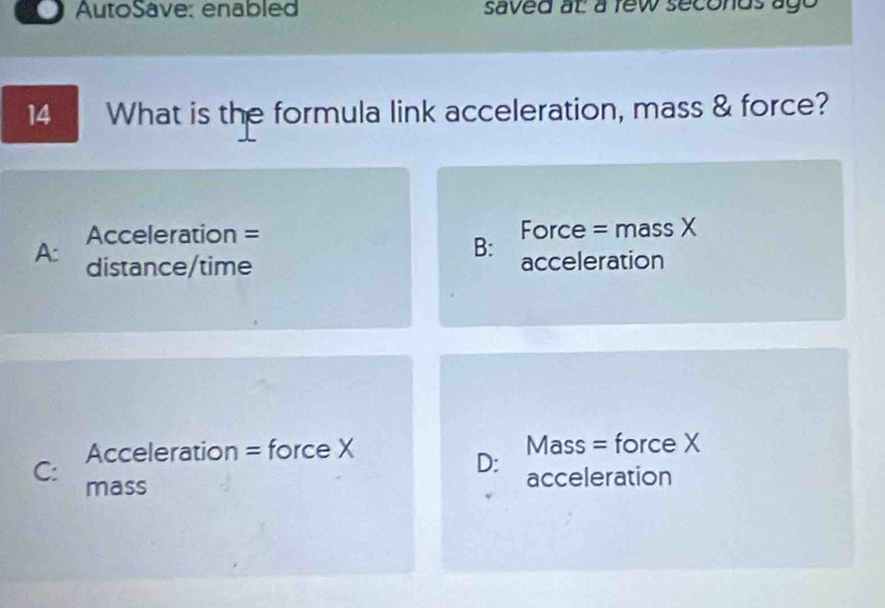 AutoSave: enabled saved at a few seconds ago
14 What is the formula link acceleration, mass & force?
Acceleration = Force = mass X
B:
A: distance/time acceleration
Acceleration = force X Mass = force X
D: acceleration
C: mass