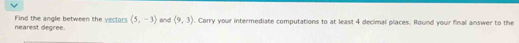 Find the angle between the vectors langle 5,-3rangle and langle 9,3rangle. Carry your intermediate computations to at least 4 decimal places. Round your final answer to the 
nearest degree.