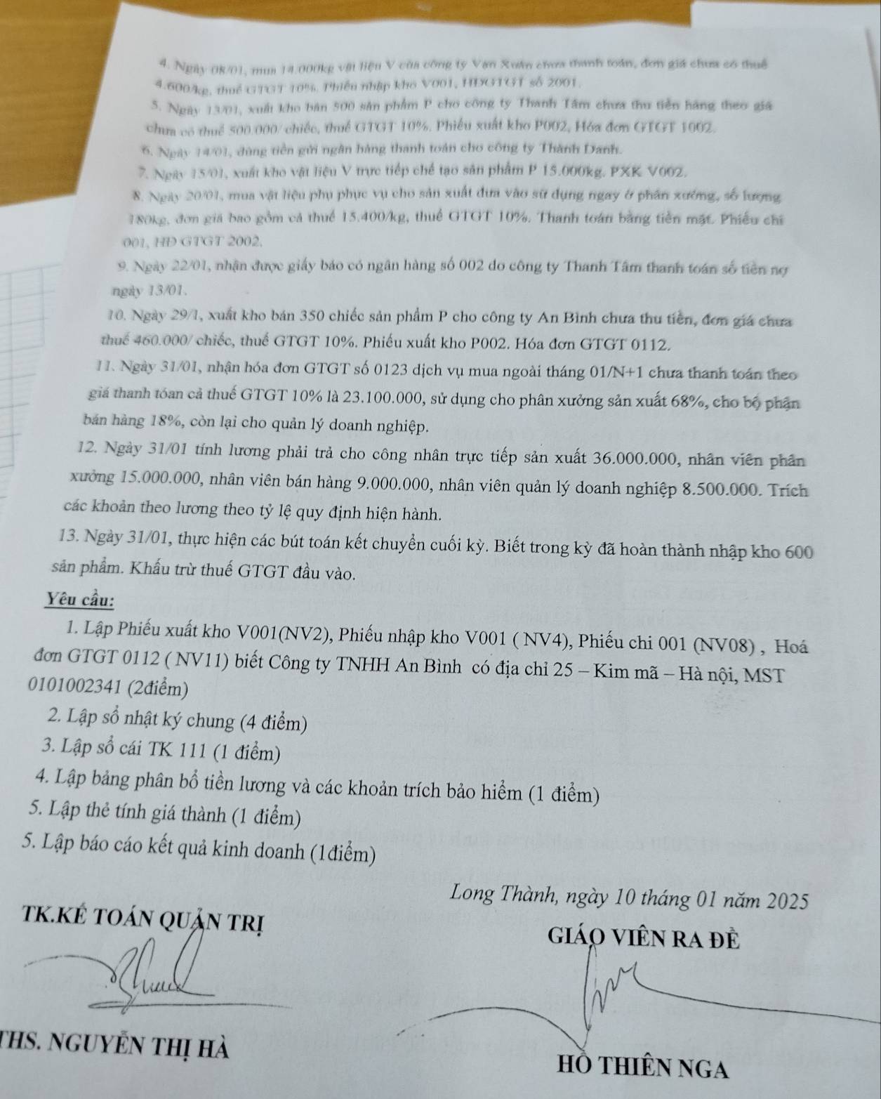 Ngày 08/01, mua 14.000kg vật liệu V của công ty Van Xuán chơa thanh toán, đơn giá chưa có thuế
4.600/kg, thuế GTGT 10%. Phiếu nhập kho V001, HDGTGT số 2001.
5. Ngày 13/01, xuất kho bản 500 sân phẩm P cho công ty Thanh Tâm chưa thu tiền hãng theo giá
chưa có thuế 500.000/ chiếc, thuế GTGT 10%. Phiêu xuất kho P002, Hóa đơn GIGT 1002.
6. Ngày 14/01, đùng tiền gửi ngân hàng thanh toán cho công ty Thành Danh.
7. Ngày 15/01, xuất kho vật liệu V trực tiếp chế tạo sản phẩm P 15.000kg. PXK V002.
8. Ngày 20/01, mua vật liệu phụ phục vụ cho sản xuất đưa vào sử dụng ngay ở phân xướng, số lượng
180kg, đơn giá bao gồm cả thuế 15.400/kg, thuế GTGT 10%. Thanh toán bằng tiền mặt. Phiếu chỉ
001, HD GTGT 2002.
9. Ngày 22/01, nhận được giáy báo có ngân hàng số 002 do công ty Thanh Tâm thanh toán số tiên nợ
ngày 13/01.
10. Ngày 29/1, xuất kho bán 350 chiếc sản phẩm P cho công ty An Bình chưa thu tiền, đơn giá chưa
thuế 460.000/ chiếc, thuế GTGT 10%. Phiếu xuất kho P002. Hóa đơn GTGT 0112.
1 1. Ngày 31/01, nhận hóa đơn GTGT số 0123 dịch vụ mua ngoài tháng 01/N+1 chưa thanh toán theo
giả thanh tóan cả thuế GTGT 10% là 23.100.000, sử dụng cho phân xưởng sản xuất 68%, cho bộ phân
bản hàng 18%, còn lại cho quản lý doanh nghiệp.
12. Ngày 31/01 tính lương phải trả cho công nhân trực tiếp sản xuất 36.000.000, nhân viên phân
xưởng 15.000.000, nhân viên bán hàng 9.000.000, nhân viên quản lý doanh nghiệp 8.500.000. Trích
các khoản theo lương theo tỷ lệ quy định hiện hành.
13. Ngày 31/01, thực hiện các bút toán kết chuyển cuối kỳ. Biết trong kỳ đã hoàn thành nhập kho 600
sản phẩm. Khấu trừ thuế GTGT đầu vào.
Yêu cầu:
1. Lập Phiếu xuất kho V001(NV2), Phiếu nhập kho V001 ( NV4), Phiếu chi 001 (NV08) , Hoá
đơn GTGT 0112 ( NV11) biết Công ty TNHH An Bình có địa chỉ 25 - Kim mã - Hà nội, MST
0101002341 (2điểm)
2. Lập sổ nhật ký chung (4 điểm)
3. Lập số cái TK 111 (1 điểm)
4. Lập bảng phân bổ tiền lương và các khoản trích bảo hiểm (1 điểm)
5. Lập thẻ tính giá thành (1 điểm)
5. Lập báo cáo kết quả kinh doanh (1điểm)
Long Thành, ngày 10 tháng 01 năm 2025
K.KÉ tOán quản trị giáo Viên ra đề
ths. nguyển thị hà hồ tHiÊN NgA