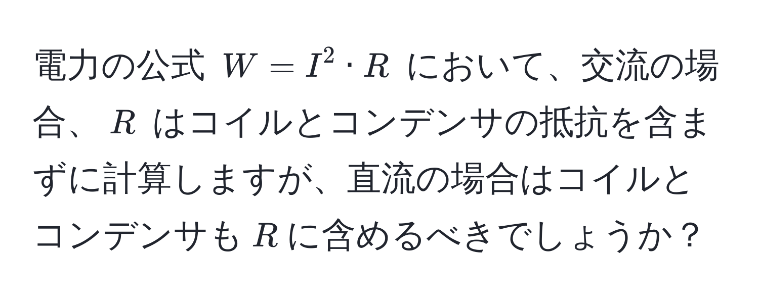 電力の公式 $W = I^2 · R$ において、交流の場合、$R$ はコイルとコンデンサの抵抗を含まずに計算しますが、直流の場合はコイルとコンデンサも$R$に含めるべきでしょうか？