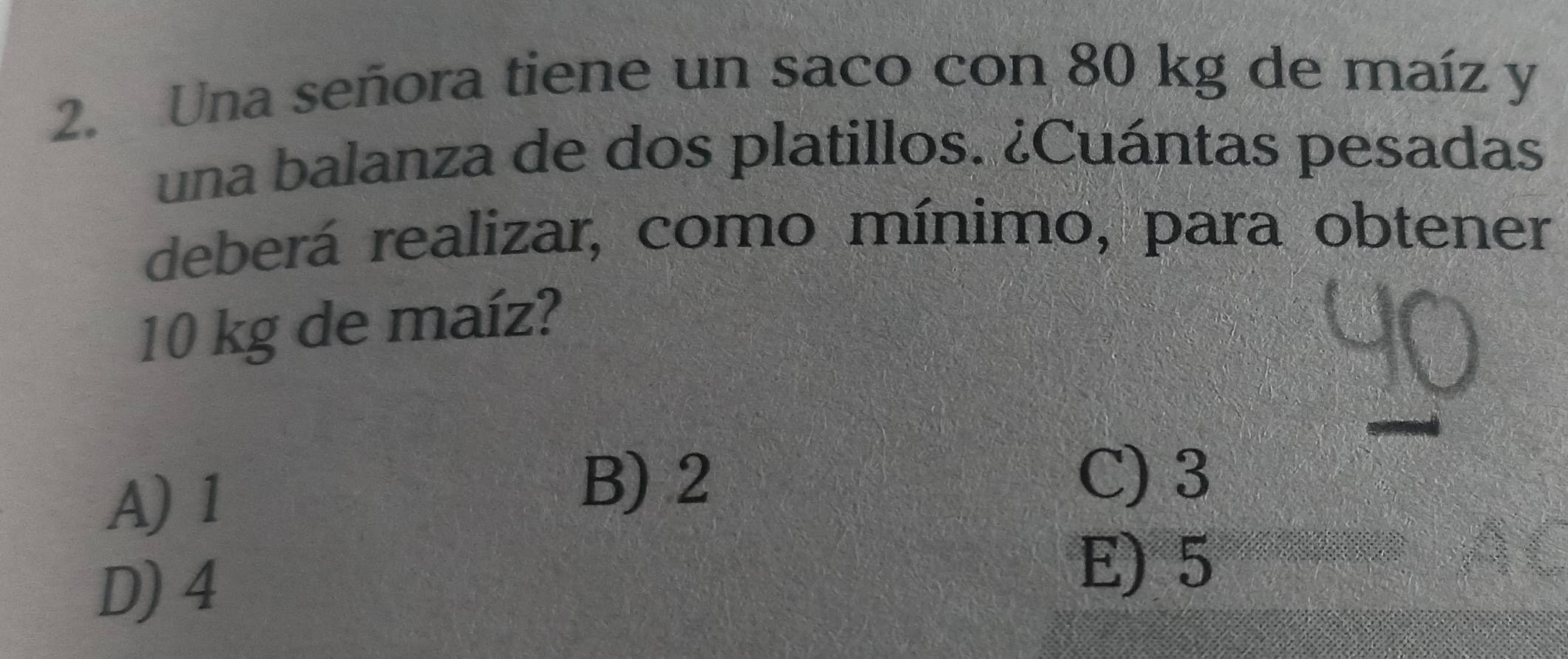 Una señora tiene un saco con 80 kg de maíz y
una balanza de dos platillos. ¿Cuántas pesadas
deberá realizar, como mínimo, para obtener
10 kg de maíz?
A) 1
B) 2 C) 3
D) 4
E) 5