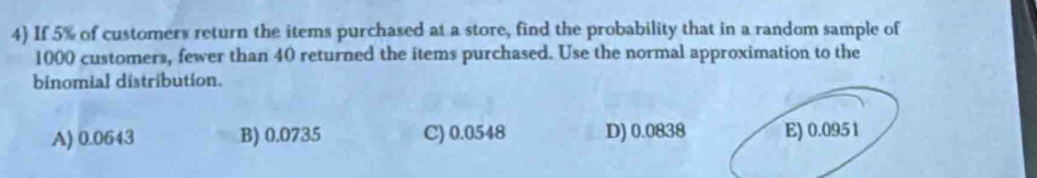 If 5% of customers return the items purchased at a store, find the probability that in a random sample of
1000 customers, fewer than 40 returned the items purchased. Use the normal approximation to the
binomial distribution.
A) 0.0643 B) 0.0735 C) 0.0548 D) 0.0838 E) 0.0951